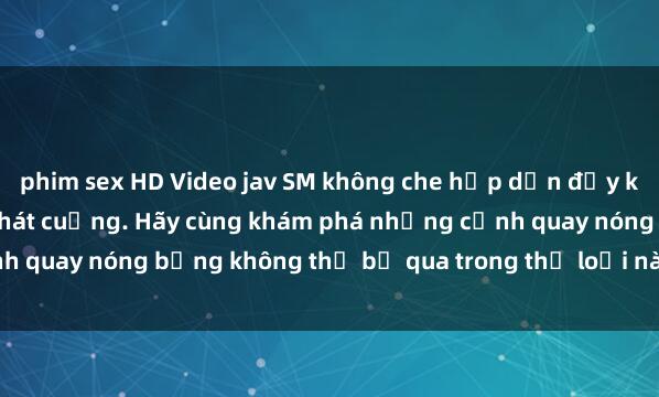 phim sex HD Video jav SM không che hấp dẫn đầy kích thích sẽ khiến bạn phát cuồng. Hãy cùng khám phá những cảnh quay nóng bỏng không thể bỏ qua trong thể loại này ngay hôm nay!
