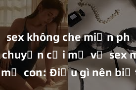 sex không che miễn phí Cuộc trò chuyện cởi mở về sex mẹ con: Điều gì nên biết và tránh xa