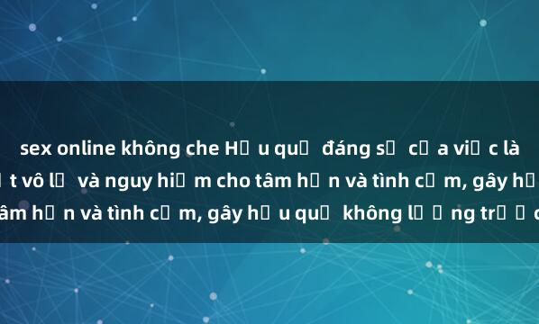 sex online không che Hậu quả đáng sợ của việc làm sex anh em ruột - Thạt vô lễ và nguy hiểm cho tâm hồn và tình cảm, gây hậu quả không lường trước.