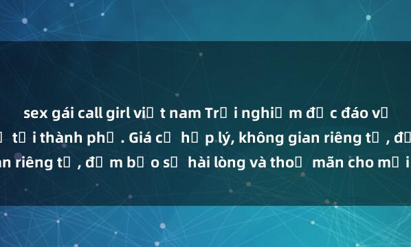 sex gái call girl việt nam Trải nghiệm độc đáo với dịch vụ sex nhà nghỉ tại thành phố. Giá cả hợp lý, không gian riêng tư, đảm bảo sự hài lòng và thoả mãn cho mọi khách hàng.