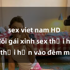sex viet nam HD Cặp đôi gái xinh sex thổi hồn vào đêm muộn
