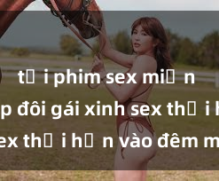 tải phim sex miễn phí Cặp đôi gái xinh sex thổi hồn vào đêm muộn