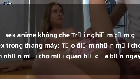 sex anime không che Trải nghiệm cảm giác hồi hộp của sex trong thang máy: Tạo điểm nhấn mới cho mối quan hệ của bạn ngay hôm nay!