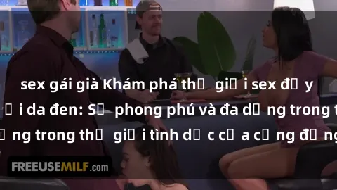 sex gái già Khám phá thế giới sex đầy sức sống của người da đen: Sự phong phú và đa dạng trong thế giới tình dục của cộng đồng da màu.