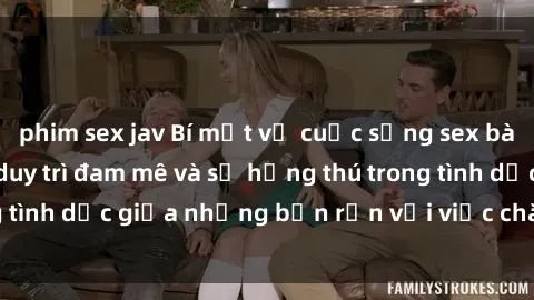 phim sex jav Bí mật về cuộc sống sex bà nội trợ: Cách họ duy trì đam mê và sự hứng thú trong tình dục giữa những bận rộn với việc chăm sóc gia đình.