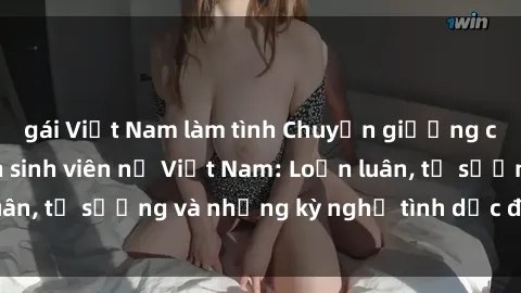 gái Việt Nam làm tình Chuyện giường chiếu của các bạn sinh viên nữ Việt Nam: Loạn luân, tự sướng và những kỳ nghỉ tình dục đầy nảy nở