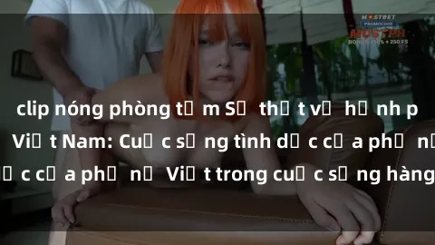 clip nóng phòng tắm Sự thật về hạnh phúc sex của bà mẹ Việt Nam: Cuộc sống tình dục của phụ nữ Việt trong cuộc sống hàng ngày.
