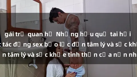 gái trẻ quan hệ Những hậu quả tai hại của việc tiếp tục tác động sex bạo lực đến tâm lý và sức khỏe tinh thần của nạn nhân.