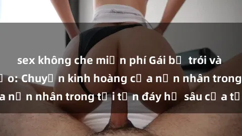 sex không che miễn phí Gái bị trói và bị hiếp dâm tàn bạo: Chuyện kinh hoàng của nạn nhân trong tới tận đáy hố sâu của tội ác
