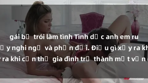 gái bị trói làm tình Tình dục anh em ruột: Mối quan hệ đầy nghi ngờ và phản đối. Điều gì xảy ra khi cận thị gia đình trở thành một vấn đề đối diện?