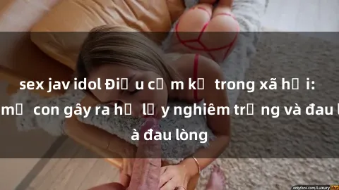 sex jav idol Điều cấm kỵ trong xã hội: Sex mẹ con gây ra hệ lụy nghiêm trọng và đau lòng