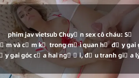 phim jav vietsub Chuyện sex cô cháu: Sự đan xen giữa tình cảm và cấm kỵ trong mối quan hệ đầy gai góc của hai người, đấu tranh giữa lý trí và cảm xúc.