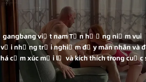 gangbang việt nam Tận hưởng niềm vui của sex không che với những trải nghiệm đầy mãn nhãn và đam mê. Khám phá cảm xúc mới lạ và kích thích trong cuộc sống tình dục của bạn ngay hôm nay!