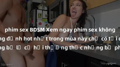 phim sex BDSM Xem ngay phim sex không che miễn phí hàng đỉnh hot nhất trong mùa này chỉ có tại đây! Đừng bỏ lỡ cơ hội thưởng thức những bộ phim nóng bỏng, đầy kích thích.