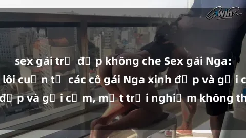 sex gái trẻ đẹp không che Sex gái Nga: Sự hấp dẫn đầy lôi cuốn từ các cô gái Nga xinh đẹp và gợi cảm, một trải nghiệm không thể bỏ qua