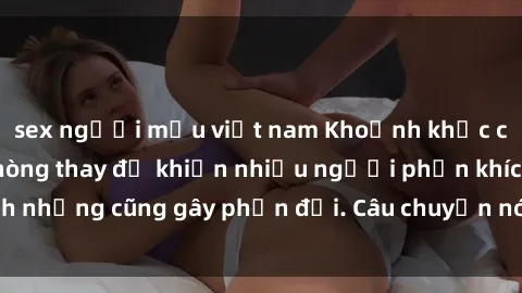 sex người mẫu việt nam Khoảnh khắc căng thẳng: Sex phòng thay đồ khiến nhiều người phấn khích nhưng cũng gây phản đối. Câu chuyện nóng hổi từ nơi ẩn náu.