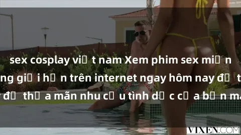 sex cosplay việt nam Xem phim sex miễn phí hoàn toàn không giới hạn trên internet ngay hôm nay để thỏa mãn nhu cầu tình dục của bạn mà không tốn chi phí.