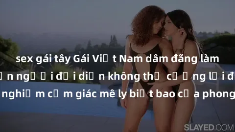 sex gái tây Gái Việt Nam dâm đãng làm tình say đắm, khiến người đối diện không thể cưỡng lại được. Hãy trải nghiệm cảm giác mê ly biết bao của phong cách yêu đương đậm chất dân tộc!