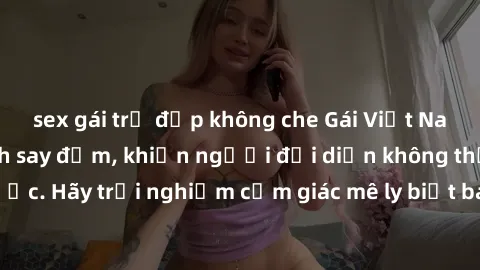 sex gái trẻ đẹp không che Gái Việt Nam dâm đãng làm tình say đắm, khiến người đối diện không thể cưỡng lại được. Hãy trải nghiệm cảm giác mê ly biết bao của phong cách yêu đương đậm chất dân tộc!