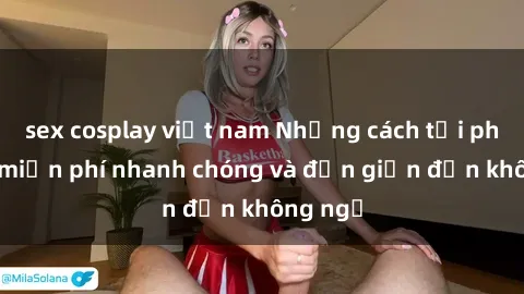 sex cosplay việt nam Những cách tải phim sex miễn phí nhanh chóng và đơn giản đến không ngờ