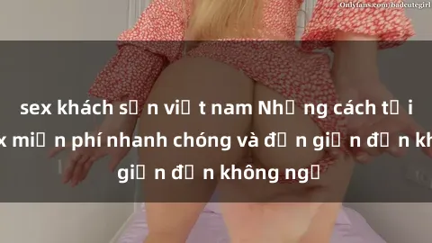sex khách sạn việt nam Những cách tải phim sex miễn phí nhanh chóng và đơn giản đến không ngờ