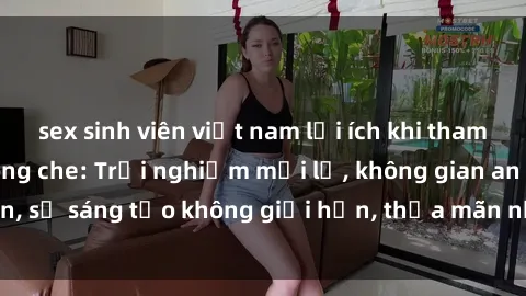 sex sinh viên việt nam lợi ích khi tham gia sex online không che: Trải nghiệm mới lạ, không gian an toàn, sự sáng tạo không giới hạn, thỏa mãn nhu cầu tình dục của bạn.