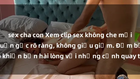 sex cha con Xem clip sex không che mới - Nguồn gốc từ nguồn gốc rõ ràng, không giấu giếm. Đảm bảo khiến bạn hài lòng với những cảnh quay táo bạo và đầy kích thích.