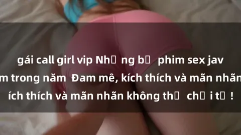 gái call girl vip Những bộ phim sex jav đỉnh cao phải xem trong năm  Đam mê, kích thích và mãn nhãn không thể chối từ!