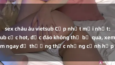 sex châu âu vietsub Cập nhật mới nhất: Top phim JAV Vietsub cực hot, độc đáo không thể bỏ qua, xem ngay để thưởng thức những cảnh hấp dẫn và đầy kích thích!