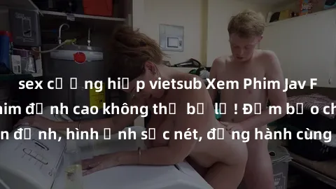 sex cưỡng hiếp vietsub Xem Phim Jav Full HD: Những bộ phim đỉnh cao không thể bỏ lỡ! Đảm bảo chất lượng ổn định, hình ảnh sắc nét, đồng hành cùng bạn trong những giây phút thư giãn!