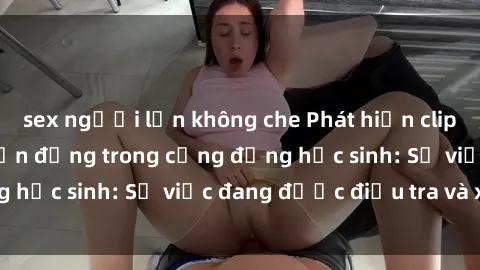 sex người lớn không che Phát hiện clip sex nữ sinh gây chấn động trong cộng đồng học sinh: Sự việc đang được điều tra và xử lý