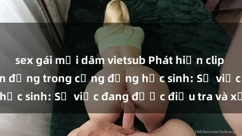 sex gái mại dâm vietsub Phát hiện clip sex nữ sinh gây chấn động trong cộng đồng học sinh: Sự việc đang được điều tra và xử lý