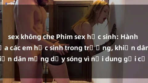 sex không che Phim sex học sinh: Hành động nóng bỏng của các em học sinh trong trường, khiến dân mạng dậy sóng vì nội dung gợi cảm và kích thích.