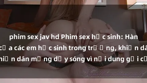 phim sex jav hd Phim sex học sinh: Hành động nóng bỏng của các em học sinh trong trường, khiến dân mạng dậy sóng vì nội dung gợi cảm và kích thích.