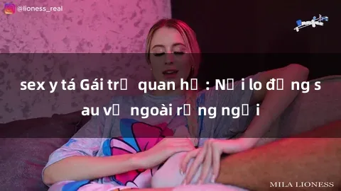 sex y tá Gái trẻ quan hệ: Nỗi lo đằng sau vẻ ngoài rạng ngời