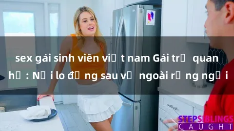 sex gái sinh viên việt nam Gái trẻ quan hệ: Nỗi lo đằng sau vẻ ngoài rạng ngời