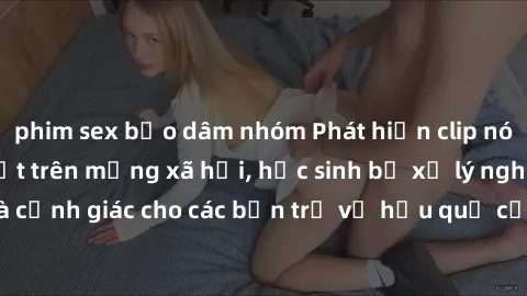 phim sex bạo dâm nhóm Phát hiện clip nóng sinh viên gây sốt trên mạng xã hội, học sinh bị xử lý nghiêm ngặt. Đây là cảnh giác cho các bạn trẻ về hậu quả của việc chia sẻ thông tin trái phép trên inter