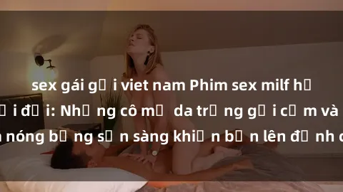 sex gái gọi viet nam Phim sex milf hấp dẫn nhất mọi thời đại: Những cô mẹ da trắng gợi cảm và nóng bỏng sẵn sàng khiến bạn lên đỉnh chỉ trong chớp mắt!
