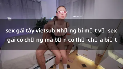 sex gái tây vietsub Những bí mật về sex gái có chồng mà bạn có thể chưa biết