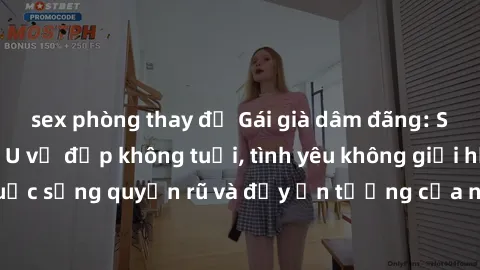 sex phòng thay đồ Gái già dâm đãng: Sự nứng của tuổi U vẻ đẹp không tuổi, tình yêu không giới hạn. Khám phá cuộc sống quyến rũ và đầy ấn tượng của những người phụ nữ trưởng thành!