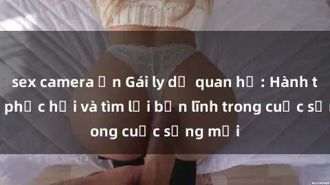 sex camera ẩn Gái ly dị quan hệ: Hành trình tự phục hồi và tìm lại bản lĩnh trong cuộc sống mới