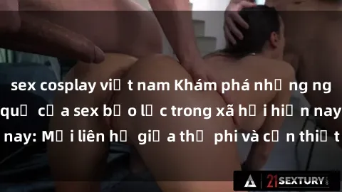 sex cosplay việt nam Khám phá những nguyên nhân và hậu quả của sex bạo lực trong xã hội hiện nay: Mối liên hệ giữa thị phi và cần thiết phải ngăn chặn.