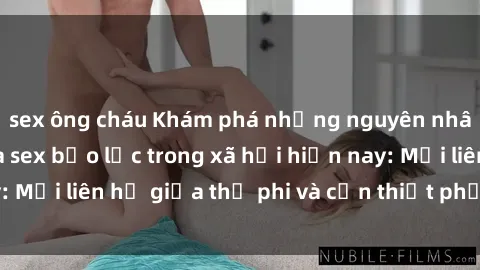 sex ông cháu Khám phá những nguyên nhân và hậu quả của sex bạo lực trong xã hội hiện nay: Mối liên hệ giữa thị phi và cần thiết phải ngăn chặn.