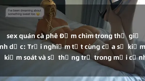 sex quán cà phê Đắm chìm trong thế giới phim sex nô lệ tình dục: Trải nghiệm tột cùng của sự kiểm soát và sự thống trị trong mỗi cảnh quay mãnh liệt