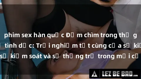 phim sex hàn quốc Đắm chìm trong thế giới phim sex nô lệ tình dục: Trải nghiệm tột cùng của sự kiểm soát và sự thống trị trong mỗi cảnh quay mãnh liệt