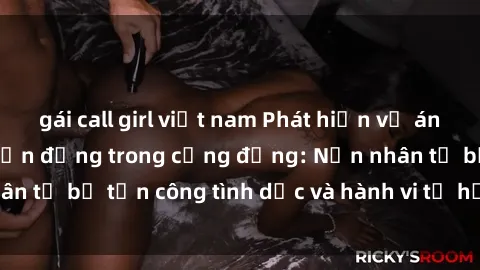 gái call girl việt nam Phát hiện vụ án bạo dâm sex gây chấn động trong cộng đồng: Nạn nhân tố bị tấn công tình dục và hành vi tệ hại được tiết lộ