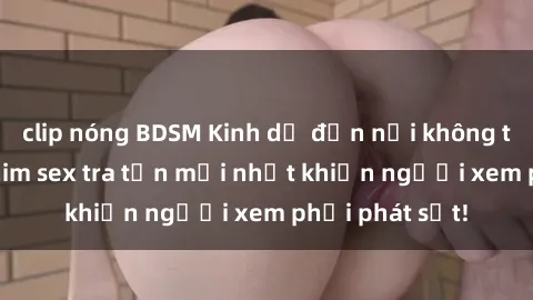 clip nóng BDSM Kinh dị đến nỗi không thể tin nổi: Phim sex tra tấn mới nhất khiến người xem phải phát sốt!