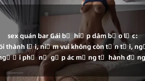 sex quán bar Gái bị hiếp dâm bạo lực: Nỗi đau không nói thành lời, niềm vui không còn tồn tại, người phụ nữ gặp ác mộng từ hành động độc ác của kẻ xấu.