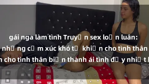 gái nga làm tình Truyện sex loạn luân: Bí mật gia đình và những cảm xúc khó tả khiến cho tình thân biến thành ái tình đầy nhiệt huyết
