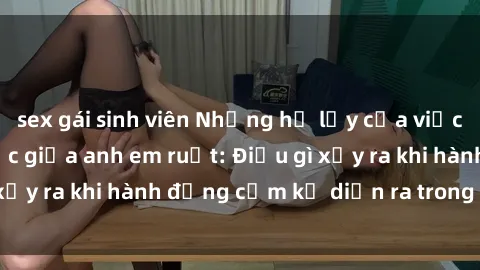 sex gái sinh viên Những hệ lụy của việc có quan hệ tình dục giữa anh em ruột: Điều gì xảy ra khi hành động cấm kỵ diễn ra trong gia đình?